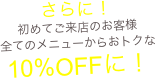 さらに！
初めてご来店のお客様
全てのメニューからおトクな
10%OFFに！